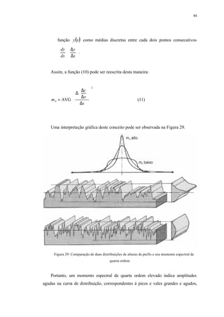 84
função ( )xy como médias discretas entre cada dois pontos consecutivos






∆
∆
≅
x
y
dx
dy
.
Assim, a função (10) pode ser reescrita desta maneira:


























∆






∆
∆
∆
=
2
4 AVG
x
x
y
m (11)
Uma interpretação gráfica deste conceito pode ser observada na Figura 29.
Figura 29: Comparação de duas distribuições de alturas de perfis e seu momento espectral de
quarta ordem.
Portanto, um momento espectral de quarta ordem elevado indica amplitudes
agudas na curva de distribuição, correspondentes à picos e vales grandes e agudos,
 