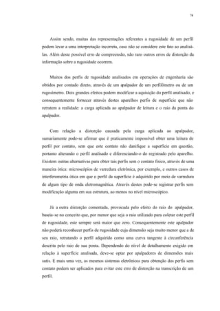 74
Assim sendo, muitas das representações referentes a rugosidade de um perfil
podem levar a uma interpretação incorreta, caso não se considere este fato ao analisá-
las. Além deste possível erro de compreensão, não raro outros erros de distorção da
informação sobre a rugosidade ocorrem.
Muitos dos perfis de rugosidade analisados em operações de engenharia são
obtidos por contado direto, através de um apalpador de um perfilômetro ou de um
rugosímetro. Dois grandes efeitos podem modificar a aquisição do perfil analisado, e
consequentemente fornecer através destes aparelhos perfis de superfície que não
retratem a realidade: a carga aplicada ao apalpador de leitura e o raio da ponta do
apalpador.
Com relação a distorção causada pela carga aplicada ao apalpador,
sumariamente pode-se afirmar que é praticamente impossível obter uma leitura de
perfil por contato, sem que este contato não danifique a superfície em questão,
portanto alterando o perfil analisado e diferenciando-o do registrado pelo aparelho.
Existem outras alternativas para obter tais perfis sem o contato físico, através de uma
maneira ótica: microscópios de varredura eletrônica, por exemplo, e outros casos de
interferometria ótica em que o perfil da superfície é adquirido por meio de varredura
de algum tipo de onda eletromagnética. Através destes pode-se registrar perfis sem
modificação alguma em sua estrutura, ao menos no nível microscópico.
Já a outra distorção comentada, provocada pelo efeito do raio do apalpador,
baseia-se no conceito que, por menor que seja o raio utilizado para coletar este perfil
de rugosidade, este sempre será maior que zero. Consequentemente este apalpador
não poderá reconhecer perfis de rugosidade cuja dimensão seja muito menor que a de
seu raio, retratando o perfil adquirido como uma curva tangente à circunferência
descrita pelo raio de sua ponta. Dependendo do nível de detalhamento exigido em
relação à superfície analisada, deve-se optar por apalpadores de dimensões mais
sutis. E mais uma vez, os mesmos sistemas eletrônicos para obtenção dos perfis sem
contato podem ser aplicados para evitar este erro de distorção na transcrição de um
perfil.
 