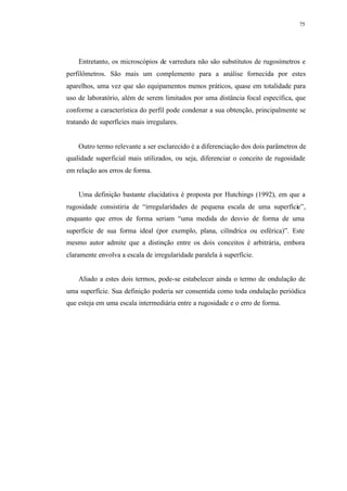 75
Entretanto, os microscópios de varredura não são substitutos de rugosímetros e
perfilômetros. São mais um complemento para a análise fornecida por estes
aparelhos, uma vez que são equipamentos menos práticos, quase em totalidade para
uso de laboratório, além de serem limitados por uma distância focal específica, que
conforme a característica do perfil pode condenar a sua obtenção, principalmente se
tratando de superfícies mais irregulares.
Outro termo relevante a ser esclarecido é a diferenciação dos dois parâmetros de
qualidade superficial mais utilizados, ou seja, diferenciar o conceito de rugosidade
em relação aos erros de forma.
Uma definição bastante elucidativa é proposta por Hutchings (1992), em que a
rugosidade consistiria de “irregularidades de pequena escala de uma superfície”,
enquanto que erros de forma seriam “uma medida do desvio de forma de uma
superfície de sua forma ideal (por exemplo, plana, cilíndrica ou esférica)”. Este
mesmo autor admite que a distinção entre os dois conceitos é arbitrária, embora
claramente envolva a escala de irregularidade paralela à superfície.
Aliado a estes dois termos, pode-se estabelecer ainda o termo de ondulação de
uma superfície. Sua definição poderia ser consentida como toda ondulação periódica
que esteja em uma escala intermediária entre a rugosidade e o erro de forma.
 