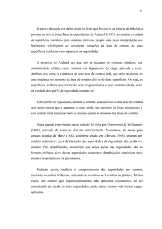 77
Já para o desgaste e o atrito, pode-se dizer que boa parte da ciência da tribologia
provém ou utiliza como base as experiências de Archard (1953): ao estudar o contato
de superfícies metálicas para sistemas elétricos, propôs uma nova interpretação aos
fenômenos tribológicos ao considerar variações na área de contato de duas
superfícies conforme suas asperezas ou rugosidades.
A proposta de Archard era que, por se tratarem de sistemas elétricos, sua
condutividade elétrica entre contatos era dependente da carga aplicada a estes.
Atribuiu isso então a existência de uma área de contato real, que seria resultante de
uma mudança no aumento da área de contato efetiva de duas superfícies. Ou seja, as
superfícies, embora aparentemente sem irregularidades e com contatos ideais, eram
na verdade dois perfis de rugosidade tocando-se.
Estes perfis de rugosidade, durante o contato, conduziriam a uma área de contato
real muito menor que a aparente, e mais ainda, um aumento da força relacionada a
este contato faria aumentar tanto o número quanto o tamanho das áreas de contato.
Outra grande contribuição neste sentido foi feita por Greenwood & Williamson
(1966), partindo do conceito descrito anteriormente. Valendo-se da teoria para
contato elástico de Hertz (1882, conforme citado em Johnson, 1985), criaram um
modelo matemático para deformação das asperidades da rugosidade dos perfis em
contato. Por simplificação, assumiram que todos topos das rugosidades são de
formato esférico, além destas asperidades assumirem distribuições estatísticas mais
simples (exponenciais ou gaussianas).
Puderam assim, modelar o comportamento das rugosidades em contato,
mediante o contato hertziano, indicando se o contato será elástico ou plástico. Muitas
vezes, um contato que macroscopicamente não apresenta escoamento, ao ser
considerado na escala de suas rugosidades, pode escoar mesmo sob baixas cargas
aplicadas.
 