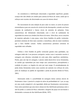 78
Ao considerar-se a lubrificação relacionada a rugosidade superficial, grandes
avanços têm sido obtidos em estudos para camisas de blocos de motor, sendo que os
esforços mais recentes são direcionados aos casos de motores diesel.
Por necessitarem de uma redução de peso cada vez maior, os carros de passeio
encaminham-se para um conceito de veículo de alto desempenho, contudo com baixo
consumo de combustível e baixos níveis de emissões de poluentes. Estas
características são diretamente relacionadas com o nível de acabamento da
rugosidade da camisa (ou cilindro) dos blocos de motor. Além disso, novos conceitos
de materiais aplicados à estas peças, como ferros fundidos de grafite vermicular,
permitem estruturas de ferro mais coerentes e monolíticas, além de maior resistência
que o ferro fundido comum. Ambas características permitem estruturas de
rugosidade mais refinadas.
Embora o ferro fundido de grafite vermicular garanta estas qualidades, sua
usinagem ainda não é um processo corriqueiro: muitas vezes é necessário recorrer à
usinagem com altíssima velocidade de corte para obter superfícies satisfatórias.
Porém, para este tipo de usinagem, é preciso ainda desenvolver novas ferramentas,
no sentido que mantenham por mais tempo suas características, principalmente a
condição de ponta e os ângulos de corte por mais tempo. O arrendondamento da
ponta destas ferramentas nestes casos acarreta um aumento nos esforços de corte,
junto de mudanças no padrão de rugosidade e perda da precisão (Klink & Flores,
2001).
Interessante ainda é a possibilidade de usinagens destas camisas através de
brunimento a laser: é possível a criação de sulcos de profundidade de 5 µm, ou seja,
em uma escala compatível a da rugosidade obtida por brunimentos convencionais.
Estes sulcos permitem que uma micro câmara de óleo lubrificante permaneça entre o
anel do pistão e a camisa do bloco, reduzindo o desgaste das peças em movimento e
diminuindo o consumo de óleo lubrificante (Klink, 1997).
 