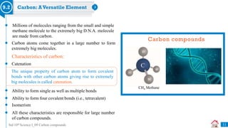 Std 10th Science I_09 Carbon compounds
Carbon: AVersatile Element
9.2
Millions of molecules ranging from the small and simple
methane molecule to the extremely big D.N.A. molecule
are made from carbon.
Carbon atoms come together in a large number to form
extremely big molecules.
Characteristics of carbon:
Catenation
Ability to form single as well as multiple bonds
Ability to form four covalent bonds (i.e., tetravalent)
Isomerism
The unique property of carbon atom to form covalent
bonds with other carbon atoms giving rise to extremely
big molecules is called catenation.
All these characteristics are responsible for large number
of carbon compounds.
Carbon compounds
CH4 Methane
11
 