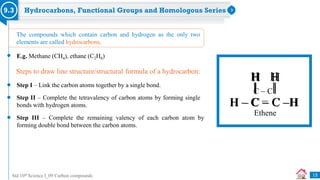 Std 10th Science I_09 Carbon compounds
Hydrocarbons, Functional Groups and Homologous Series
9.3
E.g. Methane (CH4), ethane (C2H6)
Step I – Link the carbon atoms together by a single bond.
Step II – Complete the tetravalency of carbon atoms by forming single
bonds with hydrogen atoms.
The compounds which contain carbon and hydrogen as the only two
elements are called hydrocarbons.
Step III – Complete the remaining valency of each carbon atom by
forming double bond between the carbon atoms.
Steps to draw line structure/structural formula of a hydrocarbon:
C  C
13
H – C – C –H
H H
H – C = C –H
H H
Ethene
Ethene
 