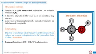 Std 10th Science I_09 Carbon compounds
Structural formula of
benzene
Benzene is a cyclic unsaturated hydrocarbon. Its molecular
formula is C6H6.
Structure of benzene:
It has three alternate double bonds in its six membered ring
structure.
Compounds having such characteristic unit in their structures are
called aromatic compounds.
Example: In methanol (CH3 – OH), ‘O’ is a hetero atom.
Hetero atom:
The atom of an element other than carbon and hydrogen which
replaces one or more hydrogen atoms in the hydrocarbon chain
is called a hetero atom.
Methanol molecule
17
9.3 Hydrocarbons, Functional Groups and Homologous Series
 