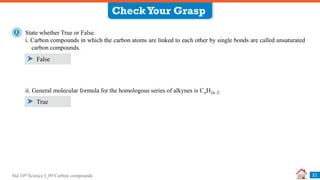 Std 10th Science I_09 Carbon compounds 21
State whether True or False.
i. Carbon compounds in which the carbon atoms are linked to each other by single bonds are called unsaturated
carbon compounds.
Q
False
ii. General molecular formula for the homologous series of alkynes is CnH2n–2.
True
CheckYour Grasp
 