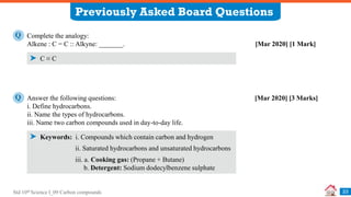 Std 10th Science I_09 Carbon compounds
Previously Asked Board Questions
23
Complete the analogy:
Alkene : C = C :: Alkyne: _______. [Mar 2020] [1 Mark]
Q
C ≡ C
Answer the following questions: [Mar 2020] [3 Marks]
i. Define hydrocarbons.
ii. Name the types of hydrocarbons.
iii. Name two carbon compounds used in day-to-day life.
Q
Keywords: i. Compounds which contain carbon and hydrogen
ii. Saturated hydrocarbons and unsaturated hydrocarbons
iii. a. Cooking gas: (Propane + Butane)
b. Detergent: Sodium dodecylbenzene sulphate
 