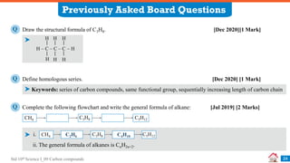Std 10th Science I_09 Carbon compounds
Previously Asked Board Questions
24
Draw the structural formula of C3H8. [Dec 2020][1 Mark]
Q
Define homologous series. [Dec 2020] [1 Mark]
Q
Keywords: series of carbon compounds, same functional group, sequentially increasing length of carbon chain
H – C – C – C – H
H H
H H
H
H
Complete the following flowchart and write the general formula of alkane: [Jul 2019] [2 Marks]
Q
i.
CH4 C3H8 C5H12
ii. The general formula of alkanes is CnH2n+2.
CH4 C3H8 C5H12
C2H6 C4H10
 