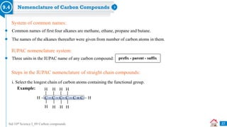 Std 10th Science I_09 Carbon compounds
Nomenclature of Carbon Compounds
9.4
Common names of first four alkanes are methane, ethane, propane and butane.
The names of the alkanes thereafter were given from number of carbon atoms in them.
System of common names:
Three units in the IUPAC name of any carbon compound:
IUPAC nomenclature system:
i. Select the longest chain of carbon atoms containing the functional group.
Steps in the IUPAC nomenclature of straight chain compounds:
prefix - parent - suffix
H  C  C  C C  C  C  H
H H H
H
H
H H H
Example:
27
 