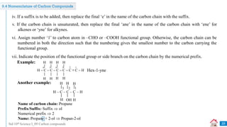 Std 10th Science I_09 Carbon compounds
iv. If a suffix is to be added, then replace the final ‘e’ in the name of the carbon chain with the suffix.
v. If the carbon chain is unsaturated, then replace the final ‘ane’ in the name of the carbon chain with ‘ene’ for
alkenes or ‘yne’ for alkynes.
vi. Assign number ‘1’ to carbon atom in –CHO or –COOH functional group. Otherwise, the carbon chain can be
numbered in both the direction such that the numbering gives the smallest number to the carbon carrying the
functional group.
vii. Indicate the position of the functional group or side branch on the carbon chain by the numerical prefix.
H  C  C  C  C  C ≡ C  H
H
H
H
H H
H
H
H
6 5 4 3 2 1
Example:
Hex-1-yne
Another example:
H – C – C – C – H
H H
H OH
3 2 1
H
H
Name of carbon chain: Propane
Prefix/Suffix: Suffix  ol
Numerical prefix  2
Name: Propane + 2-ol  Propan-2-ol
29
9.4 Nomenclature of Carbon Compounds
 