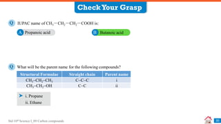 Std 10th Science I_09 Carbon compounds 30
IUPAC name of CH3－CH2－CH2－COOH is:
Q
Propanoic acid
A Butanoic acid
B
CheckYour Grasp
What will be the parent name for the following compounds?
Q
i. Propane
Structural Formulae Straight chain Parent name
CH3CH2CH3 CCC i
CH3CH2OH CC ii
ii. Ethane
 