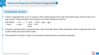 Std 10th Science I_09 Carbon compounds
Chemical Properties of Carbon Compounds
9.5
Carbon compounds burn in air or oxygen to form carbon dioxide (CO2) and water (H2O) along with the release of a
large amount of heat and light. Such reactions are called combustion reactions.
+ Heat + light
CH3CH2OH + 3O2  2CO2 + 3H2O
Ethanol Oxygen Carbon Water
dioxide
Generally saturated carbon compounds burn with a clean blue flame while unsaturated carbon compounds burn with
a yellow flame and release black smoke.
The proportion of carbon is larger in unsaturated compounds than in saturated compounds.
33
Combustion reaction
 