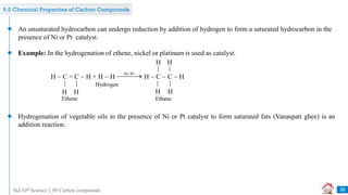 Std 10th Science I_09 Carbon compounds 36
An unsaturated hydrocarbon can undergo reduction by addition of hydrogen to form a saturated hydrocarbon in the
presence of Ni or Pt catalyst.
Example: In the hydrogenation of ethene, nickel or platinum is used as catalyst.
Hydrogenation of vegetable oils in the presence of Ni or Pt catalyst to form saturated fats (Vanaspati ghee) is an
addition reaction.
9.5 Chemical Properties of Carbon Compounds
H  C = C  H + H  H H  C  C  H
H H
H H
Ethene Ethane
H
H
Hydrogen
Ni/Pt


 