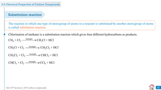 Std 10th Science I_09 Carbon compounds
Chlorination of methane is a substitution reaction which gives four different hydrocarbons as products.
The reaction in which one type of atom/group of atoms in a reactant is substituted by another atom/group of atoms
is called substitution reaction.
37
Substitution reaction
CH4 + Cl2 CH3Cl + HCl
Sunlight

CH3Cl + Cl2 CH2Cl2 + HCl
Sunlight

CH2Cl2 + Cl2 CHCl3 + HCl
Sunlight

CHCl3 + Cl2 CCl4 + HCl
Sunlight

9.5 Chemical Properties of Carbon Compounds
 