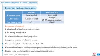 Std 10th Science I_09 Carbon compounds
Ethanol Ethanoic acid
Common name Ethyl alcohol Acetic acid
Other name Alcohol or spirit
Vinegar
(5–8% aqueous solution)
Functional group –OH –COOH
i. It is colourless liquid at room temperature.
Properties of ethanol:
ii. Its boiling point is 78 °C.
iii. It is soluble in water in all proportions.
iv. Aqueous solution of ethanol is neutral.
Consumption of alcohol is harmful for the health.
Consumption of even a small quantity of pure ethanol (called absolute alcohol) can be lethal.
Ethanol being good solvent, it is used in medicines and tonics.
38
Important carbon compounds
9.5 Chemical Properties of Carbon Compounds
 