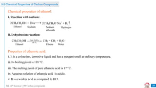Std 10th Science I_09 Carbon compounds
i. Reaction with sodium:
Chemical properties of ethanol:
2CH3CH2OH + 2Na 2CH3CH2O–
Na+
+ H2
Ethanol Sodium Sodium
ethoxide
Hydrogen

ii. Dehydration reaction:
CH3CH2OH Conc.H SO
2 4
o
170 C

 CH2 = CH2 + H2O
Ethanol Ethene Water
i. It is a colourless, corrosive liquid and has a pungent smell at ordinary temperature.
Properties of ethanoic acid:
ii. Its boiling point is 118 °C.
iii. The melting point of pure ethanoic acid is 17 °C.
iv. Aqueous solution of ethanoic acid is acidic.
v. It is a weaker acid as compared to HCl.
39
9.5 Chemical Properties of Carbon Compounds
 