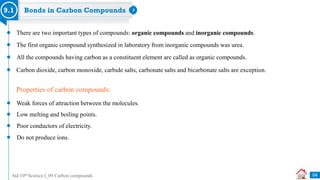 Std 10th Science I_09 Carbon compounds
Bonds in Carbon Compounds
9.1
There are two important types of compounds: organic compounds and inorganic compounds.
The first organic compound synthesized in laboratory from inorganic compounds was urea.
All the compounds having carbon as a constituent element are called as organic compounds.
Carbon dioxide, carbon monoxide, carbide salts, carbonate salts and bicarbonate salts are exception.
Properties of carbon compounds:
Weak forces of attraction between the molecules.
Low melting and boiling points.
Poor conductors of electricity.
Do not produce ions.
04
 