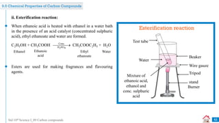 Std 10th Science I_09 Carbon compounds
ii. Esterification reaction:
When ethanoic acid is heated with ethanol in a water bath
in the presence of an acid catalyst (concentrated sulphuric
acid), ethyl ethanoate and water are formed.
Esterification reaction
Test tube
Water
Beaker
Wire gauze
Tripod
stand
Burner
Mixture of
ethanoic acid,
ethanol and
conc. sulphuric
acid
Esters are used for making fragrances and flavouring
agents.
42
9.5 Chemical Properties of Carbon Compounds
C2H5OH + CH3COOH CH3COOC2H5 + H2O
Ethanol Ethanoic
acid
Ethyl
ethanoate
Water
Conc.
H SO
2 4

 