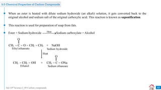 Std 10th Science I_09 Carbon compounds 43
When an ester is heated with dilute sodium hydroxide (an alkali) solution, it gets converted back to the
original alcohol and sodium salt of the original carboxylic acid. This reaction is known as saponification.
This reaction is used for preparation of soap from fats.
Ethylethanoate
CH3  C  O  CH2  CH3 + NaOH
O
Sodium hydroxide
CH3  CH2  OH + CH3  C  ONa
O
Ethanol Sodium ethanoate
Heat
9.5 Chemical Properties of Carbon Compounds
Ester + Sodium hydroxide Sodium carboxylate + Alcohol
Heat


 