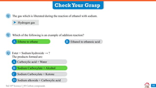 Std 10th Science I_09 Carbon compounds 44
The gas which is liberated during the reaction of ethanol with sodium.
Q
Hydrogen gas
CheckYour Grasp
Which of the following is an example of addition reaction?
Q
Ethene to ethane
A Ethanol to ethanoic acid
B
Ester + Sodium hydroxide → ?
The products formed are:
Q
Carboxylic acid + Water
A
Sodium Carboxylate + Alcohol
B
Sodium Carboxylate + Ketone
C
Sodium alkoxide + Carboxylic acid
D
 