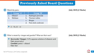 Std 10th Science I_09 Carbon compounds
Previously Asked Board Questions
46
Match the pairs: [July 2019] [2 Marks]
Q
(i – b), (ii – c)
Group ‘A’ Group ‘B’
i. Ethanol a. Hydrogen peroxide
ii. Methane b. Tincture iodine
c. Biogas
d. Non-stick cookware
What is meant by vinegar and gasohol? What are their uses? [July 2019] [3 Marks]
Q
Keywords: Vinegar: 5-8% aqueous solution of ethanoic acid
Use: preservative
Gasohol: petrol + ethanol
Use: fuel
 