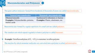 Std 10th Science I_09 Carbon compounds
Macromolecules and Polymers
9.6
The giant carbon molecules formed from hundreds of thousands of atoms are called macromolecules.
Natural macromolecules Manmade macromolecules
Obtained naturally Synthesized in laboratory or factory
Examples: Polysaccharides, proteins,
nucleic acids
Examples: Plastic, elastomers, etc.
Macromolecules formed by regular repetition of a small unit are called polymers.
The smallest unit which repeats regularly to form a polymer is called monomer.
Example: Tetrafluoroethylene (CF2 = CF2) is monomer in teflon polymer.
The reaction by which monomer molecules are converted into a polymer is called polymerization.
47
 