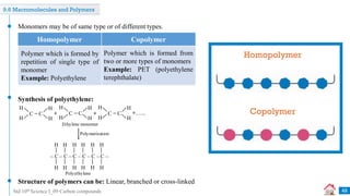 Std 10th Science I_09 Carbon compounds
9.6 Macromolecules and Polymers
Monomers may be of same type or of different types.
Synthesis of polyethylene:
Structure of polymers can be: Linear, branched or cross-linked
Polymerization
H H
– C – C – C – C – C – C –
Polyethylene
H H
H
H
H
H
H
H
H
H
+
Ethylene monomer
H
C = C
H
H
H
H
C = C
H
H
H
H
C = C
H
H
H
+ +.......
Homopolymer
Copolymer
Homopolymer Copolymer
Polymer which is formed from
two or more types of monomers
Example: PET (polyethylene
terephthalate)
Polymer which is formed by
repetition of single type of
monomer
Example: Polyethylene
48
 