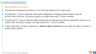 Std 10th Science I_09 Carbon compounds
9.1 Bonds in Carbon Compounds
Bond formation by carbon:
The electronic configuration of carbon is (2, 4). It has four electrons in its valence shell.
It could form C4+ cation to attain the stable duplet configuration of noble gas helium (He) by losing all
the four valence electrons. This process requires very high energy and C4+ cation is unstable.
It could form C4－ anion to attain the stable configuration of noble gas neon (Ne) by gaining four electrons in its
valence shell. This process requires very high energy and C4－ anion is unstable.
Carbon atom forms covalent compounds by sharing valence electrons between either the atoms of carbon or
atoms of other elements.
05
 