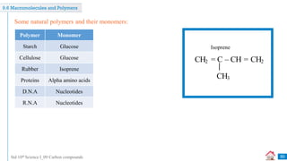 Std 10th Science I_09 Carbon compounds
9.6 Macromolecules and Polymers
Some natural polymers and their monomers:
Polymer Monomer
Starch Glucose
Cellulose Glucose
Rubber Isoprene
Proteins Alpha amino acids
D.N.A Nucleotides
R.N.A Nucleotides
CH2 = C – CH = CH2
CH3
Isoprene
50
 