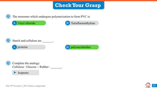 Std 10th Science I_09 Carbon compounds 51
Complete the analogy:
Cellulose : Glucose :: Rubber : _______.
Q
Isoprene
CheckYour Grasp
The monomer which undergoes polymerization to form PVC is:
Q
Vinyl chloride
A Tetrafluoroethylene
B
Starch and cellulose are _______.
Q
proteins
A polysaccharides
B
 