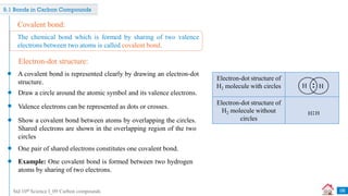 Std 10th Science I_09 Carbon compounds
9.1 Bonds in Carbon Compounds
Covalent bond:
A covalent bond is represented clearly by drawing an electron-dot
structure.
Draw a circle around the atomic symbol and its valence electrons.
Show a covalent bond between atoms by overlapping the circles.
Shared electrons are shown in the overlapping region of the two
circles
One pair of shared electrons constitutes one covalent bond.
The chemical bond which is formed by sharing of two valence
electrons between two atoms is called covalent bond.
Electron-dot structure:
Example: One covalent bond is formed between two hydrogen
atoms by sharing of two electrons.
Electron-dot structure of
H2 molecule with circles
Electron-dot structure of
H2 molecule without
circles
H H
Valence electrons can be represented as dots or crosses.
06
 