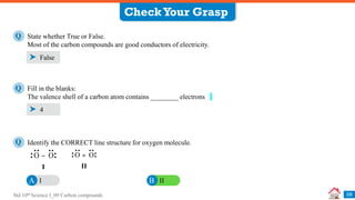 Std 10th Science I_09 Carbon compounds
CheckYour Grasp
09
State whether True or False.
Most of the carbon compounds are good conductors of electricity.
Q
False
Fill in the blanks:
The valence shell of a carbon atom contains ________ electrons
Q
4
Identify the CORRECT line structure for oxygen molecule.
Q
I
A II
B
O O
=
II
I
O O
−
 