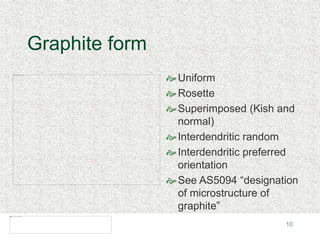 10
Graphite form
Uniform
Rosette
Superimposed (Kish and
normal)
Interdendritic random
Interdendritic preferred
orientation
See AS5094 “designation
of microstructure of
graphite”
 