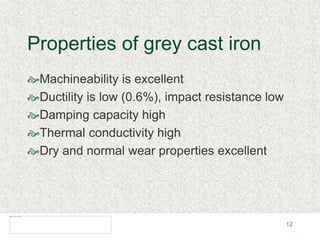 12
Properties of grey cast iron
Machineability is excellent
Ductility is low (0.6%), impact resistance low
Damping capacity high
Thermal conductivity high
Dry and normal wear properties excellent
 