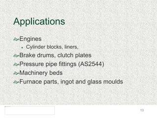 13
Applications
Engines
 Cylinder blocks, liners,
Brake drums, clutch plates
Pressure pipe fittings (AS2544)
Machinery beds
Furnace parts, ingot and glass moulds
 