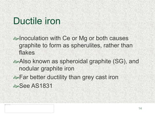 14
Ductile iron
Inoculation with Ce or Mg or both causes
graphite to form as spherulites, rather than
flakes
Also known as spheroidal graphite (SG), and
nodular graphite iron
Far better ductility than grey cast iron
See AS1831
 