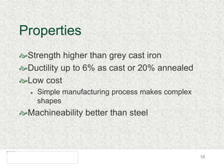 18
Properties
Strength higher than grey cast iron
Ductility up to 6% as cast or 20% annealed
Low cost
 Simple manufacturing process makes complex
shapes
Machineability better than steel
 