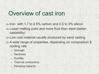 Overview of cast iron
Iron with 1.7 to 4.5% carbon and 0.5 to 3% silicon
Lower melting point and more fluid than steel (better
castability)
Low cost material usually produced by sand casting
A wide range of properties, depending on composition &
cooling rate
 Strength
 Hardness
 Ductility
 Thermal conductivity
 Damping capacity
 