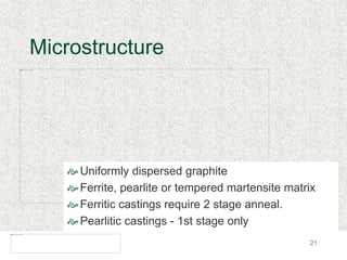 21
Microstructure
Uniformly dispersed graphite
Ferrite, pearlite or tempered martensite matrix
Ferritic castings require 2 stage anneal.
Pearlitic castings - 1st stage only
 