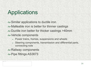 24
Applications
Similar applications to ductile iron
Malleable iron is better for thinner castings
Ductile iron better for thicker castings >40mm
Vehicle components
 Power trains, frames, suspensions and wheels
 Steering components, transmission and differential parts,
connecting rods
Railway components
Pipe fittings AS3673
 