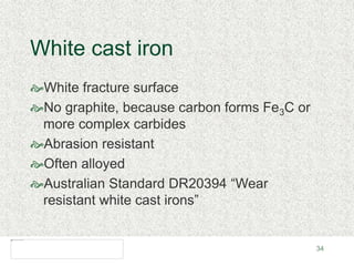 34
White cast iron
White fracture surface
No graphite, because carbon forms Fe3C or
more complex carbides
Abrasion resistant
Often alloyed
Australian Standard DR20394 “Wear
resistant white cast irons”
 