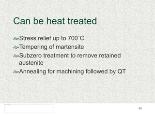 49
Can be heat treated
Stress relief up to 700˚C
Tempering of martensite
Subzero treatment to remove retained
austenite
Annealing for machining followed by QT
 