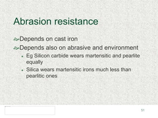 51
Abrasion resistance
Depends on cast iron
Depends also on abrasive and environment
 Eg Silicon carbide wears martensitic and pearlite
equally
 Silica wears martensitic irons much less than
pearlitic ones
 