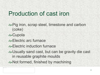 4
Production of cast iron
Pig iron, scrap steel, limestone and carbon
(coke)
Cupola
Electric arc furnace
Electric induction furnace
Usually sand cast, but can be gravity die cast
in reusable graphite moulds
Not formed, finished by machining
 