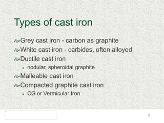 5
Types of cast iron
Grey cast iron - carbon as graphite
White cast iron - carbides, often alloyed
Ductile cast iron
 nodular, spheroidal graphite
Malleable cast iron
Compacted graphite cast iron
 CG or Vermicular Iron
 