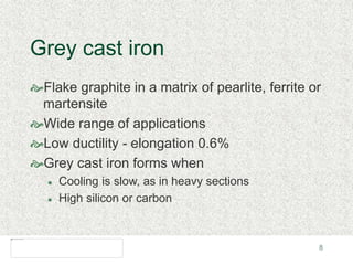 8
Grey cast iron
Flake graphite in a matrix of pearlite, ferrite or
martensite
Wide range of applications
Low ductility - elongation 0.6%
Grey cast iron forms when
 Cooling is slow, as in heavy sections
 High silicon or carbon
 