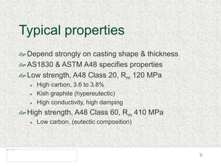 9
Typical properties
Depend strongly on casting shape & thickness
AS1830 & ASTM A48 specifies properties
Low strength, A48 Class 20, Rm 120 MPa
 High carbon, 3.6 to 3.8%
 Kish graphite (hypereutectic)
 High conductivity, high damping
High strength, A48 Class 60, Rm 410 MPa
 Low carbon, (eutectic composition)
 