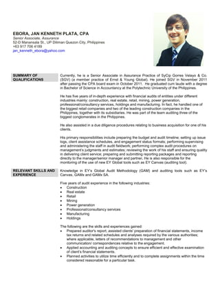 EBORA, JAN KENNETH PLATA, CPA
Senior Associate, Assurance
52-D Manansala St., UP Diliman Quezon City, Philippines
+63 917 706 4189
jan_kenneth_ebora@yahoo.com
SUMMARY OF
QUALIFICATIONS
Currently, he is a Senior Associate in Assurance Practice of SyCip Gorres Velayo & Co.
(SGV) (a member practice of Ernst & Young Global). He joined SGV in November 2011
after passing the CPA board exam in October 2011. He graduated cum laude with a degree
in Bachelor of Science in Accountancy at the Polytechnic University of the Philippines.
He has five years of in-depth experience with financial audits of entities under different
industries mainly: construction, real estate, retail, mining, power generation,
professional/consultancy services, holdings and manufacturing. In fact, he handled one of
the biggest retail companies and two of the leading construction companies in the
Philippines, together with its subsidiaries. He was part of the team auditing three of the
biggest conglomerates in the Philippines.
He also assisted in a due diligence procedures relating to business acquisition for one of his
clients.
His primary responsibilities include preparing the budget and audit timeline; setting up issue
logs, client assistance schedules, and engagement status formats; performing supervising
and administering the staff in audit fieldwork; performing complex audit procedures on
management’s judgments and estimates; reviewing the work of his staff and ensuring quality
in delivering client service; preparing and submitting reporting packages and reporting
directly to the manager/senior manager and partner. He is also responsible for the
monitoring of the use of new EY Global tools such as EY Canvas (auditing tool).
RELEVANT SKILLS AND
EXPERIENCE
Knowledge in EY’s Global Audit Methodology (GAM) and auditing tools such as EY’s
Canvas, GAMx and GAMx SA.
Five years of audit experience in the following industries:
 Construction
 Real estate
 Retail
 Mining
 Power generation
 Professional/consultancy services
 Manufacturing
 Holdings
The following are the skills and experiences gained:
 Prepared auditor's report; assisted clients' preparation of financial statements, income
tax returns and related schedules and analyses required by the various authorities;
where applicable, letters of recommendations to management and other
communication/ correspondences relative to the engagement.
 Applied accounting and auditing concepts to ensure efficient and effective examination
of client’s financial statements.
 Planned activities to utilize time efficiently and to complete assignments within the time
considered reasonable for a particular task.
 