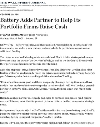NEW YORK -- Battery Ventures, a venture capital firm specializing in early stage tech
investments, has added a new venture partner to help its portfolio companies raise
additional funding.
The move, announced Monday, underscores how difficult it is for start-ups to lure new
investors since the burst of the dot-com bubble, as well as the burden VC firms face if
their portfolio companies can't secure more funding.
New-hire Stephen Terry, a former investment-banking director at Credit Suisse First
Boston, will serve as a liaison between the private capital market industry and Battery's
portfolio companies that are seeking additional rounds of funding.
"Even when times were good and there was plenty of money, having Steve would have
made it that much easier for our companies to raise capital," said Ken Lawler, a general
partner in Battery's San Mateo, Calif., office. "Today, the need is just that much more
acute."
Having a venture partner specifically dedicated to portfolio companies' fund-raising
needs will free up more time for general partners to focus on their companies' strategic
needs.
Perhaps more importantly, it will offset the need for Battery (www.battery.com) itself to
put more of its own capital to keep previous investments afloat. "Occasionally we find
ourselves having to support companies," said Mr. Lawler.
Battery is by no means the only venture firm making such follow-on investments these
This copy is for your personal, non-commercial use only. To order presentation-ready copies for distribution to your colleagues, clients or customers visit
http://www.djreprints.com.
http://www.wsj.com/articles/SB100497502976968440
VENTURES MAIN
Battery Adds Partner to Help Its
Portfolio Firms Raise Cash
Updated Nov. 5, 2001 11:03 a.m. ET
By JANET WHITMAN Dow Jones Newswires
 