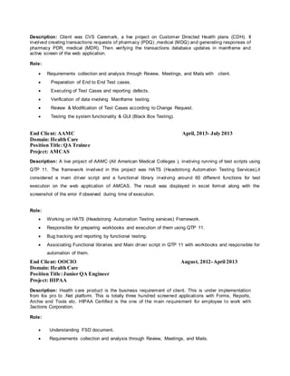 Description: Client was CVS Caremark, a live project on Customer Directed Health plans (CDH). It
involved creating transactions requests of pharmacy (PDQ) ,medical (MDQ) and generating responses of
pharmacy PDR, medical (MDR). Then verifying the transactions database updates in mainframe and
active screen of the web application.
Role:
 Requirements collection and analysis through Review, Meetings, and Mails with client.
 Preparation of End to End Test cases.
 Executing of Test Cases and reporting defects.
 Verification of data involving Mainframe testing.
 Review & Modification of Test Cases according to Change Request.
 Testing the system functionality & GUI (Black Box Testing).
End Client: AAMC April, 2013- July 2013
Domain: Health Care
Position Title:QA Trainee
Project: AMCAS
Description: A live project of AAMC (All American Medical Colleges ), involving running of test scripts using
QTP 11. The framework involved in this project was HATS (Headstrong Automation Testing Services),it
considered a main driver script and a functional library involving around 60 different functions for test
execution on the web application of AMCAS. The result was displayed in excel format along with the
screenshot of the error if observed during time of execution.
Role:
 Working on HATS (Headstrong Automation Testing services) Framework.
 Responsible for preparing workbooks and execution of them using QTP 11.
 Bug tracking and reporting by functional testing.
 Associating Functional libraries and Main driver script in QTP 11 with workbooks and responsible for
automation of them.
End Client: OOCIO August, 2012-April 2013
Domain: Health Care
Position Title:Junior QA Engineer
Project: HIPAA
Description: Health care product is the business requirement of client. This is under implementation
from fox pro to .Net platform. This is totally three hundred screened applications with Forms, Reports,
Archie and Tools etc. HIPAA Certified is the one of the main requirement for employee to work with
3actions Corporation.
Role:
 Understanding FSD document.
 Requirements collection and analysis through Review, Meetings, and Mails.
 