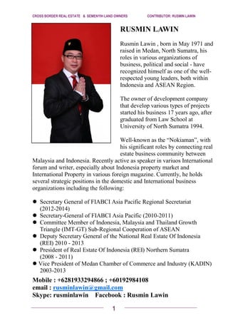 1
CROSS BORDER REAL ESTATE & SEMENYIH LAND OWNERS CONTRIBUTOR: RUSMIN LAWIN
RUSMIN LAWIN
Rusmin Lawin , born in May 1971 and
raised in Medan, North Sumatra, his
roles in various organizations of
business, political and social - have
recognized himself as one of the well-
respected young leaders, both within
Indonesia and ASEAN Region.
The owner of development company
that develop various types of projects
started his business 17 years ago, after
graduated from Law School at
University of North Sumatra 1994.
Well-known as the “Nokiaman”, with
his significant roles by connecting real
estate business community between
Malaysia and Indonesia. Recently active as speaker in variuos International
forum and writer, especially about Indonesia property market and
International Property in various foreign magazine. Currently, he holds
several strategic positions in the domestic and International business
organizations including the following:
Secretary General of FIABCI Asia Pacific Regional Secretariat
(2012-2014)
Secretary-General of FIABCI Asia Pacific (2010-2011)
Committee Member of Indonesia, Malaysia and Thailand Growth
Triangle (IMT-GT) Sub-Regional Cooperation of ASEAN
Deputy Secretary General of the National Real Estate Of Indonesia
(REI) 2010 - 2013
President of Real Estate Of Indonesia (REI) Northern Sumatra
(2008 - 2011)
Vice President of Medan Chamber of Commerce and Industry (KADIN)
2003-2013
Mobile : +6281933294866 ; +60192984108
email : rusminlawin@gmail.com
Skype: rusminlawin Facebook : Rusmin Lawin
 